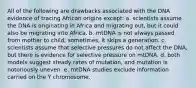 All of the following are drawbacks associated with the DNA evidence of tracing African origins except: a. scientists assume the DNA is originating in Africa and migrating out, but it could also be migrating into Africa. b. mtDNA is not always passed from mother to child; sometimes, it skips a generation. c. scientists assume that selective pressures do not affect the DNA, but there is evidence for selective pressure on mtDNA. d. both models suggest steady rates of mutation, and mutation is notoriously uneven. e. mtDNA studies exclude information carried on the Y chromosome.