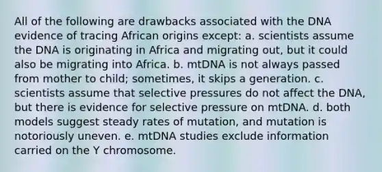 All of the following are drawbacks associated with the DNA evidence of tracing African origins except: a. scientists assume the DNA is originating in Africa and migrating out, but it could also be migrating into Africa. b. mtDNA is not always passed from mother to child; sometimes, it skips a generation. c. scientists assume that selective pressures do not affect the DNA, but there is evidence for selective pressure on mtDNA. d. both models suggest steady rates of mutation, and mutation is notoriously uneven. e. mtDNA studies exclude information carried on the Y chromosome.