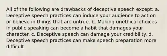 All of the following are drawbacks of deceptive speech except: a. Deceptive speech practices can induce your audience to act on or believe in things that are untrue. b. Making unethical choices in public speaking can become a habit that damages your character. c. Deceptive speech can damage your credibility. d. Deceptive speech practices can make speech preparation more difficult