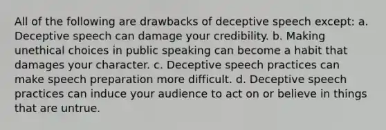 All of the following are drawbacks of deceptive speech except: a. Deceptive speech can damage your credibility. b. Making unethical choices in public speaking can become a habit that damages your character. c. Deceptive speech practices can make speech preparation more difficult. d. Deceptive speech practices can induce your audience to act on or believe in things that are untrue.