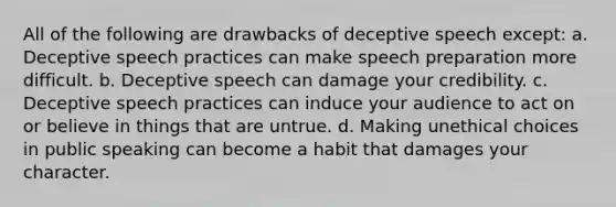 All of the following are drawbacks of deceptive speech except: a. Deceptive speech practices can make speech preparation more difficult. b. Deceptive speech can damage your credibility. c. Deceptive speech practices can induce your audience to act on or believe in things that are untrue. d. Making unethical choices in public speaking can become a habit that damages your character.