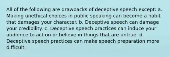 All of the following are drawbacks of deceptive speech except: a. Making unethical choices in public speaking can become a habit that damages your character. b. Deceptive speech can damage your credibility. c. Deceptive speech practices can induce your audience to act on or believe in things that are untrue. d. Deceptive speech practices can make speech preparation more difficult.