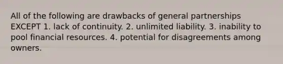 All of the following are drawbacks of general partnerships EXCEPT 1. lack of continuity. 2. unlimited liability. 3. inability to pool financial resources. 4. potential for disagreements among owners.