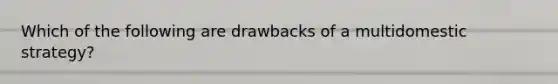 Which of the following are drawbacks of a multidomestic strategy?