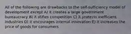 All of the following are drawbacks to the self-sufficiency model of development except A) it creates a large government bureaucracy B) it stifles competition C) it protects inefficient industries D) it encourages internal innovation E) it increases the price of goods for consumers