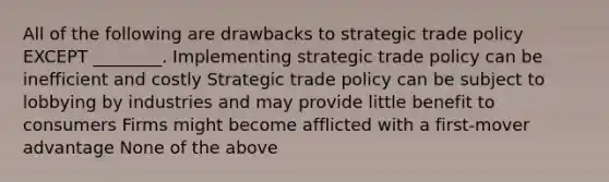 All of the following are drawbacks to strategic trade policy EXCEPT ________. Implementing strategic trade policy can be inefficient and costly Strategic trade policy can be subject to lobbying by industries and may provide little benefit to consumers Firms might become afflicted with a first-mover advantage None of the above