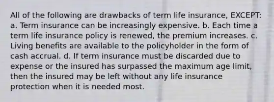 All of the following are drawbacks of term life insurance, EXCEPT: a. Term insurance can be increasingly expensive. b. Each time a term life insurance policy is renewed, the premium increases. c. Living benefits are available to the policyholder in the form of cash accrual. d. If term insurance must be discarded due to expense or the insured has surpassed the maximum age limit, then the insured may be left without any life insurance protection when it is needed most.