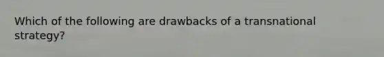 Which of the following are drawbacks of a transnational strategy?