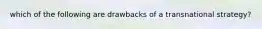 which of the following are drawbacks of a transnational strategy?