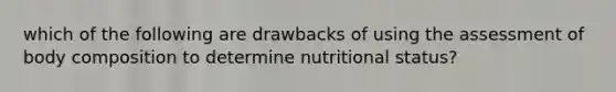 which of the following are drawbacks of using the assessment of body composition to determine nutritional status?