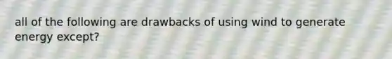 all of the following are drawbacks of using wind to generate energy except?