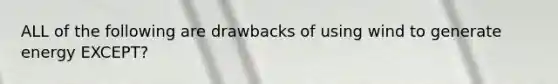 ALL of the following are drawbacks of using wind to generate energy EXCEPT?