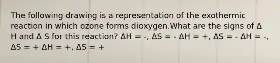 The following drawing is a representation of the exothermic reaction in which ozone forms dioxygen.What are the signs of Δ H and Δ S for this reaction? ΔH = -, ΔS = - ΔH = +, ΔS = - ΔH = -, ΔS = + ΔH = +, ΔS = +