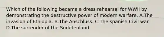 Which of the following became a dress rehearsal for WWII by demonstrating the destructive power of modern warfare. A.The invasion of Ethiopia. B.The Anschluss. C.The spanish Civil war. D.The surrender of the Sudetenland