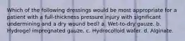 Which of the following dressings would be most appropriate for a patient with a full-thickness pressure injury with significant undermining and a dry wound bed? a. Wet-to-dry gauze. b. Hydrogel impregnated gauze. c. Hydrocolloid wafer. d. Alginate.