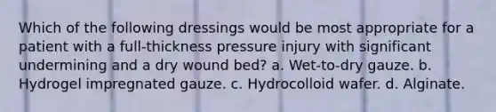 Which of the following dressings would be most appropriate for a patient with a full-thickness pressure injury with significant undermining and a dry wound bed? a. Wet-to-dry gauze. b. Hydrogel impregnated gauze. c. Hydrocolloid wafer. d. Alginate.