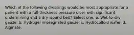 Which of the following dressings would be most appropriate for a patient with a full-thickness pressure ulcer with significant undermining and a dry wound bed? Select one: a. Wet-to-dry gauze. b. Hydrogel impregnated gauze. c. Hydrocolloid wafer. d. Alginate.