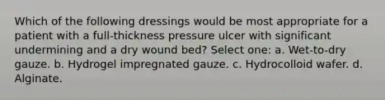 Which of the following dressings would be most appropriate for a patient with a full-thickness pressure ulcer with significant undermining and a dry wound bed? Select one: a. Wet-to-dry gauze. b. Hydrogel impregnated gauze. c. Hydrocolloid wafer. d. Alginate.