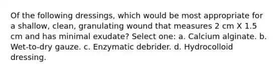 Of the following dressings, which would be most appropriate for a shallow, clean, granulating wound that measures 2 cm X 1.5 cm and has minimal exudate? Select one: a. Calcium alginate. b. Wet-to-dry gauze. c. Enzymatic debrider. d. Hydrocolloid dressing.