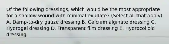 Of the following dressings, which would be the most appropriate for a shallow wound with minimal exudate? (Select all that apply) A. Damp-to-dry gauze dressing B. Calcium alginate dressing C. Hydrogel dressing D. Transparent film dressing E. Hydrocolloid dressing