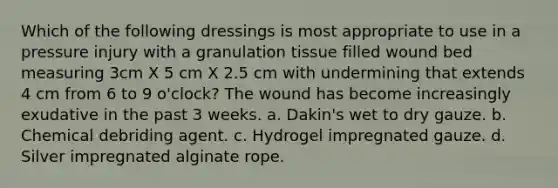 Which of the following dressings is most appropriate to use in a pressure injury with a granulation tissue filled wound bed measuring 3cm X 5 cm X 2.5 cm with undermining that extends 4 cm from 6 to 9 o'clock? The wound has become increasingly exudative in the past 3 weeks. a. Dakin's wet to dry gauze. b. Chemical debriding agent. c. Hydrogel impregnated gauze. d. Silver impregnated alginate rope.