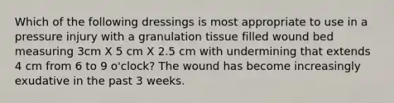 Which of the following dressings is most appropriate to use in a pressure injury with a granulation tissue filled wound bed measuring 3cm X 5 cm X 2.5 cm with undermining that extends 4 cm from 6 to 9 o'clock? The wound has become increasingly exudative in the past 3 weeks.