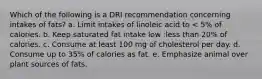 Which of the following is a DRI recommendation concerning intakes of fats? a. Limit intakes of linoleic acid to < 5% of calories. b. Keep saturated fat intake low :less than 20% of calories. c. Consume at least 100 mg of cholesterol per day. d. Consume up to 35% of calories as fat. e. Emphasize animal over plant sources of fats.