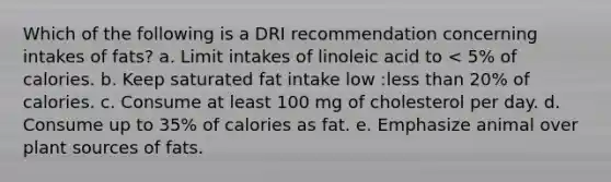 Which of the following is a DRI recommendation concerning intakes of fats? a. Limit intakes of linoleic acid to < 5% of calories. b. Keep saturated fat intake low :less than 20% of calories. c. Consume at least 100 mg of cholesterol per day. d. Consume up to 35% of calories as fat. e. Emphasize animal over plant sources of fats.