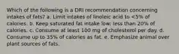 Which of the following is a DRI recommendation concerning intakes of fats? a. ​Limit intakes of linoleic acid to <5% of calories. b. ​Keep saturated fat intake low: less than 20% of calories. c. ​Consume at least 100 mg of cholesterol per day. d. ​Consume up to 35% of calories as fat. e. ​Emphasize animal over plant sources of fats.