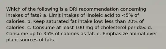 Which of the following is a DRI recommendation concerning intakes of fats? a. ​Limit intakes of linoleic acid to <5% of calories. b. ​Keep saturated fat intake low: less than 20% of calories. c. ​Consume at least 100 mg of cholesterol per day. d. ​Consume up to 35% of calories as fat. e. ​Emphasize animal over plant sources of fats.