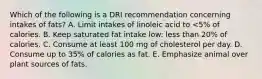 Which of the following is a DRI recommendation concerning intakes of fats? A. Limit intakes of linoleic acid to <5% of calories. B. ​Keep saturated fat intake low: less than 20% of calories. ​C. Consume at least 100 mg of cholesterol per day. D. Consume up to 35% of calories as fat. ​E. Emphasize animal over plant sources of fats.