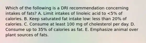 Which of the following is a DRI recommendation concerning intakes of fats? A. Limit intakes of linoleic acid to <5% of calories. B. ​Keep saturated fat intake low: <a href='https://www.questionai.com/knowledge/k7BtlYpAMX-less-than' class='anchor-knowledge'>less than</a> 20% of calories. ​C. Consume at least 100 mg of cholesterol per day. D. Consume up to 35% of calories as fat. ​E. Emphasize animal over plant sources of fats.