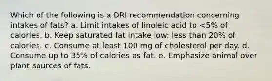 Which of the following is a DRI recommendation concerning intakes of fats? a. Limit intakes of linoleic acid to <5% of calories. b. Keep saturated fat intake low: less than 20% of calories. c. Consume at least 100 mg of cholesterol per day. d. Consume up to 35% of calories as fat. e. Emphasize animal over plant sources of fats.