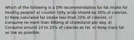 Which of the following is a DRI recommendation for fat intake for healthy people? a) Linoleic fatty acids should be 20% of calories. b) Keep saturated fat intake less than 20% of calories. c) Consume no more than 400mg of cholesterol per day. d) Consume around 10 to 25% of calories as fat. e) Keep trans fat as low as possible.