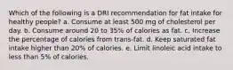 Which of the following is a DRI recommendation for fat intake for healthy people? a. Consume at least 500 mg of cholesterol per day. b. Consume around 20 to 35% of calories as fat. c. Increase the percentage of calories from trans-fat. d. Keep saturated fat intake higher than 20% of calories. e. Limit linoleic acid intake to less than 5% of calories.