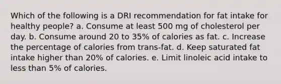 Which of the following is a DRI recommendation for fat intake for healthy people? a. Consume at least 500 mg of cholesterol per day. b. Consume around 20 to 35% of calories as fat. c. Increase the percentage of calories from trans-fat. d. Keep saturated fat intake higher than 20% of calories. e. Limit linoleic acid intake to less than 5% of calories.