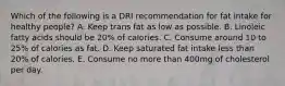 Which of the following is a DRI recommendation for fat intake for healthy people? A. Keep trans fat as low as possible. B. Linoleic fatty acids should be 20% of calories. C. Consume around 10 to 25% of calories as fat. D. Keep saturated fat intake less than 20% of calories. E. Consume no more than 400mg of cholesterol per day.