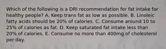 Which of the following is a DRI recommendation for fat intake for healthy people? A. Keep trans fat as low as possible. B. Linoleic fatty acids should be 20% of calories. C. Consume around 10 to 25% of calories as fat. D. Keep saturated fat intake less than 20% of calories. E. Consume no more than 400mg of cholesterol per day.