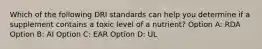 Which of the following DRI standards can help you determine if a supplement contains a toxic level of a nutrient? Option A: RDA Option B: AI Option C: EAR Option D: UL