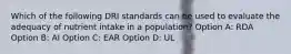 Which of the following DRI standards can be used to evaluate the adequacy of nutrient intake in a population? Option A: RDA Option B: AI Option C: EAR Option D: UL