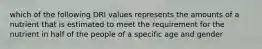 which of the following DRI values represents the amounts of a nutrient that is estimated to meet the requirement for the nutrient in half of the people of a specific age and gender