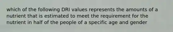 which of the following DRI values represents the amounts of a nutrient that is estimated to meet the requirement for the nutrient in half of the people of a specific age and gender