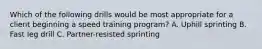 Which of the following drills would be most appropriate for a client beginning a speed training program? A. Uphill sprinting B. Fast leg drill C. Partner-resisted sprinting