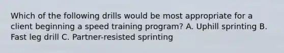 Which of the following drills would be most appropriate for a client beginning a speed training program? A. Uphill sprinting B. Fast leg drill C. Partner-resisted sprinting