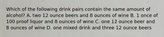 Which of the following drink pairs contain the same amount of alcohol? A. two 12 ounce beers and 8 ounces of wine B. 1 once of 100 proof liquor and 8 ounces of wine C. one 12 ounce beer and 8 ounces of wine D. one mixed drink and three 12 ounce beers