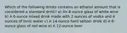 Which of the following drinks contains an ethanol amount that is considered a standard drink? a) An 8-ounce glass of white wine b) A 6-ounce mixed drink made with 2 ounces of vodka and 4 ounces of tonic water c) A 14-ounce hard seltzer drink d) A 6-ounce glass of red wine e) A 12-ounce beer