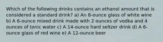 Which of the following drinks contains an ethanol amount that is considered a standard drink? a) An 8-ounce glass of white wine b) A 6-ounce mixed drink made with 2 ounces of vodka and 4 ounces of tonic water c) A 14-ounce hard seltzer drink d) A 6-ounce glass of red wine e) A 12-ounce beer