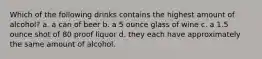 Which of the following drinks contains the highest amount of alcohol? a. a can of beer b. a 5 ounce glass of wine c. a 1.5 ounce shot of 80 proof liquor d. they each have approximately the same amount of alcohol.