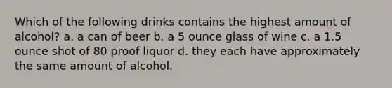 Which of the following drinks contains the highest amount of alcohol? a. a can of beer b. a 5 ounce glass of wine c. a 1.5 ounce shot of 80 proof liquor d. they each have approximately the same amount of alcohol.