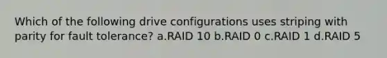 Which of the following drive configurations uses striping with parity for fault tolerance? a.RAID 10 b.RAID 0 c.RAID 1 d.RAID 5